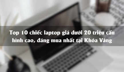 Top 10 laptop giá dưới 20 triệu cấu hình cao, đáng mua nhất tại Khóa Vàng